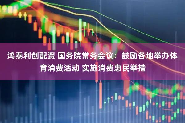 鸿泰利创配资 国务院常务会议：鼓励各地举办体育消费活动 实施消费惠民举措