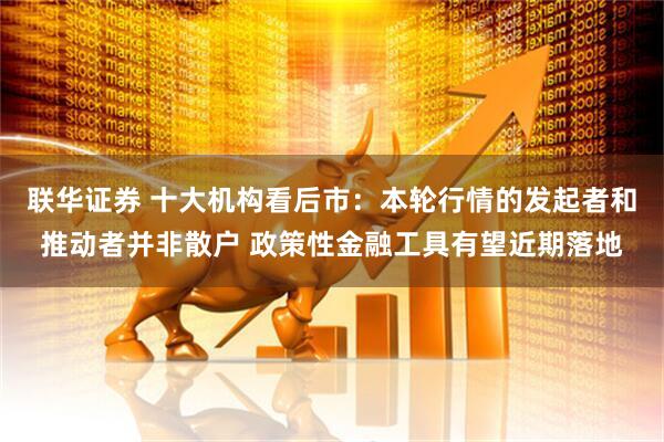 联华证券 十大机构看后市：本轮行情的发起者和推动者并非散户 政策性金融工具有望近期落地