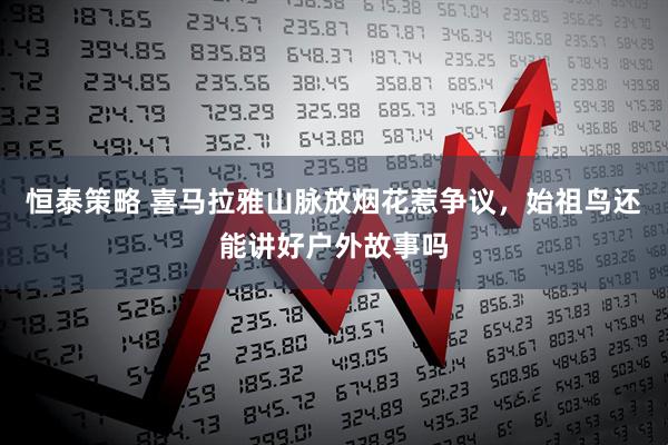 恒泰策略 喜马拉雅山脉放烟花惹争议，始祖鸟还能讲好户外故事吗