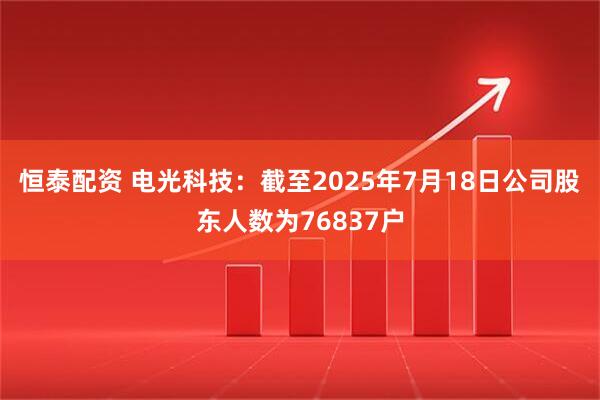 恒泰配资 电光科技：截至2025年7月18日公司股东人数为76837户