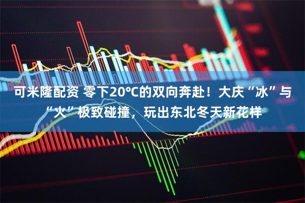 可米隆配资 零下20℃的双向奔赴！大庆“冰”与“火”极致碰撞，玩出东北冬天新花样