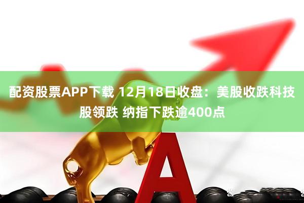 配资股票APP下载 12月18日收盘：美股收跌科技股领跌 纳指下跌逾400点