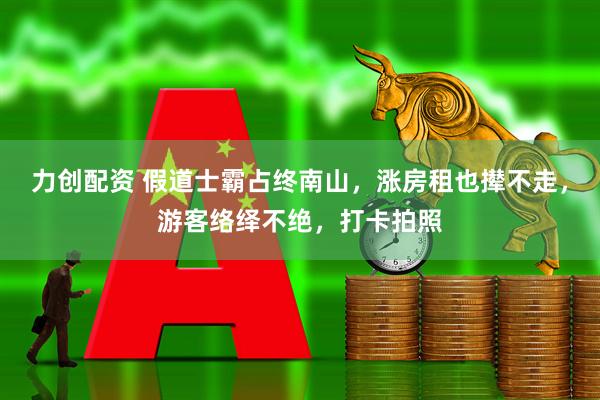 力创配资 假道士霸占终南山，涨房租也撵不走，游客络绎不绝，打卡拍照