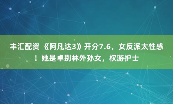 丰汇配资 《阿凡达3》开分7.6，女反派太性感！她是卓别林外孙女，权游护士