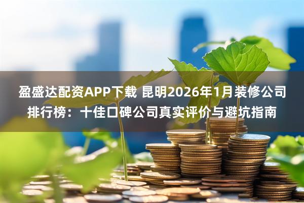 盈盛达配资APP下载 昆明2026年1月装修公司排行榜：十佳口碑公司真实评价与避坑指南