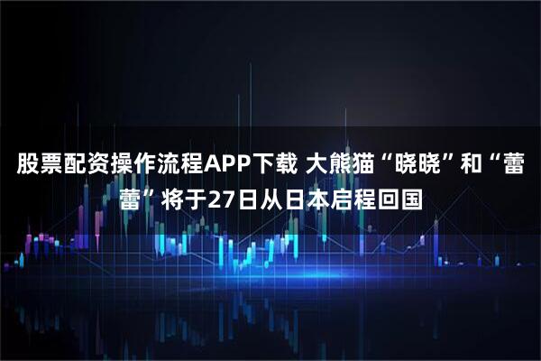 股票配资操作流程APP下载 大熊猫“晓晓”和“蕾蕾”将于27日从日本启程回国