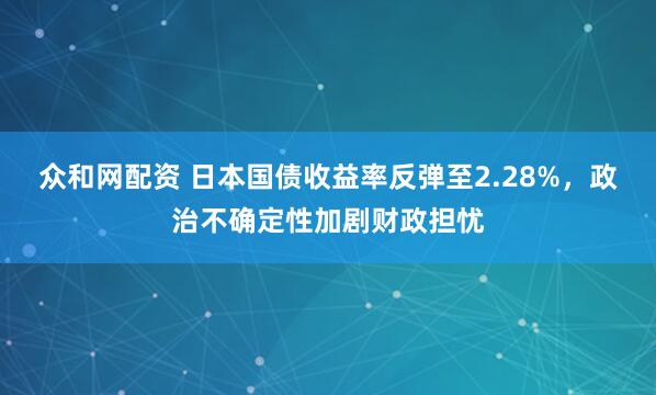 众和网配资 日本国债收益率反弹至2.28%，政治不确定性加剧财政担忧