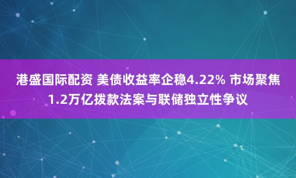 港盛国际配资 美债收益率企稳4.22% 市场聚焦1.2万亿拨款法案与联储独立性争议