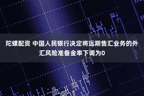 陀螺配资 中国人民银行决定将远期售汇业务的外汇风险准备金率下调为0