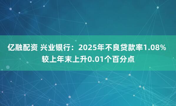 亿融配资 兴业银行：2025年不良贷款率1.08% 较上年末上升0.01个百分点